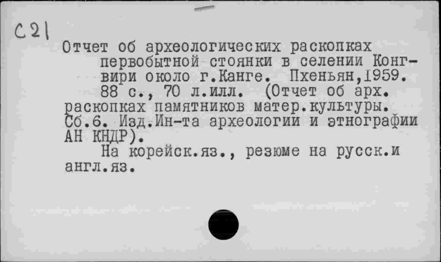 ﻿Отчет об археологических раскопках первобытной стоянки в селении Конг-вири около г.Канге. Пхеньян,1959. 88 с., 70 л.илл. (Отчет об арх. раскопках памятников матер.культуры.
Об.6. Изд.Ин-та археологии и этнографии АН КНДР).
На корейск.яз., резюме на русск.и англ.яз.